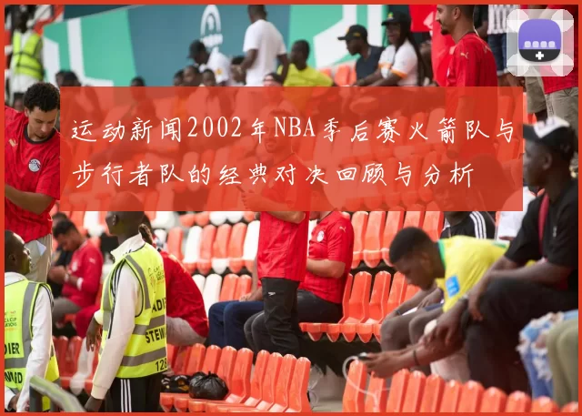 运动新闻2002年NBA季后赛火箭队与步行者队的经典对决回顾与分析