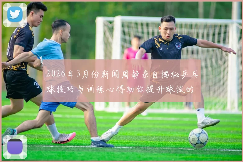 2026年3月份新闻周静亲自揭秘乒乓球技巧与训练心得助你提升球技的秘诀