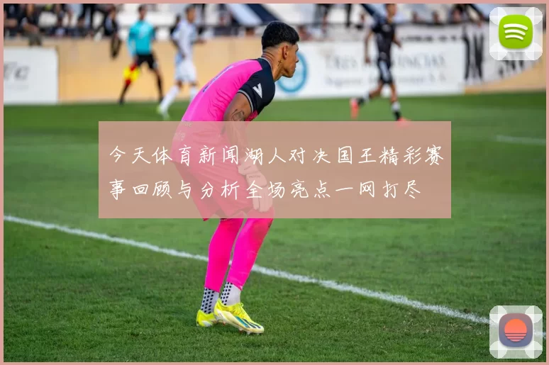 今天体育新闻湖人对决国王精彩赛事回顾与分析全场亮点一网打尽