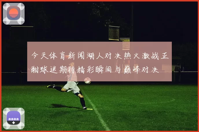 今天体育新闻湖人对决热火激战正酣球迷期待精彩瞬间与巅峰对决