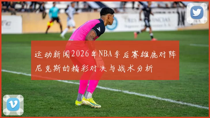 运动新闻2026年NBA季后赛雄鹿对阵尼克斯的精彩对决与战术分析