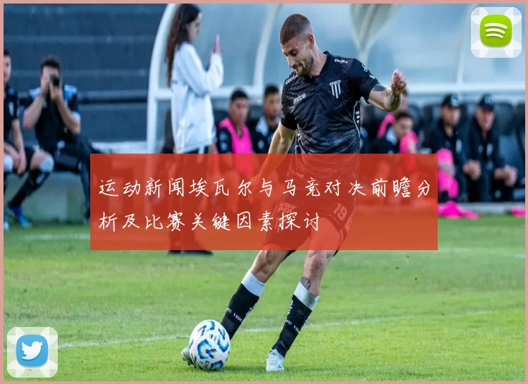 运动新闻埃瓦尔与马竞对决前瞻分析及比赛关键因素探讨