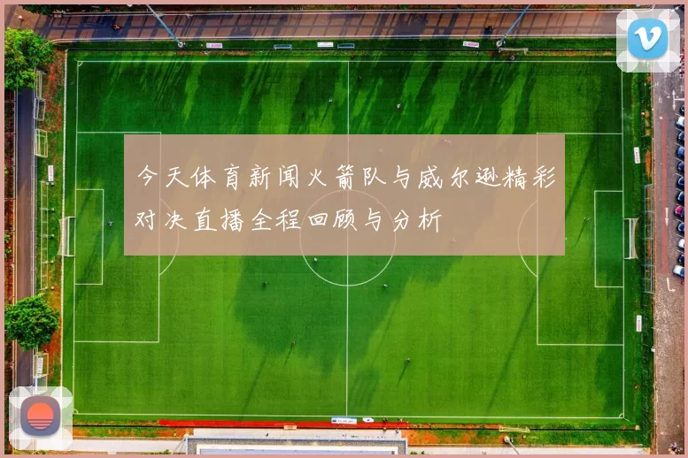 今天体育新闻火箭队与威尔逊精彩对决直播全程回顾与分析
