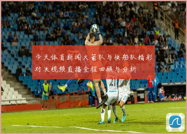 今天体育新闻火箭队与快船队精彩对决视频直播全程回顾与分析