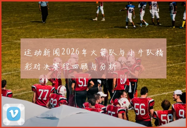 运动新闻2026年火箭队与小牛队精彩对决赛程回顾与分析