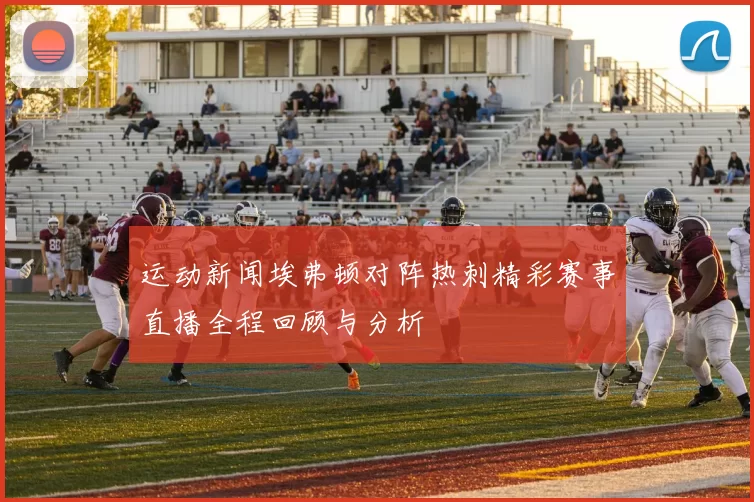 运动新闻埃弗顿对阵热刺精彩赛事直播全程回顾与分析