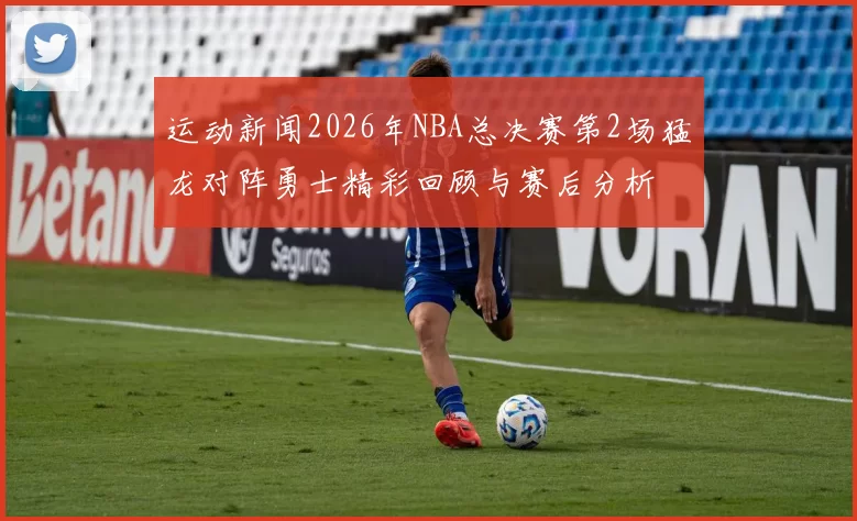 运动新闻2026年NBA总决赛第2场猛龙对阵勇士精彩回顾与赛后分析
