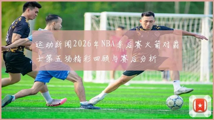 运动新闻2026年NBA季后赛火箭对爵士第五场精彩回顾与赛后分析
