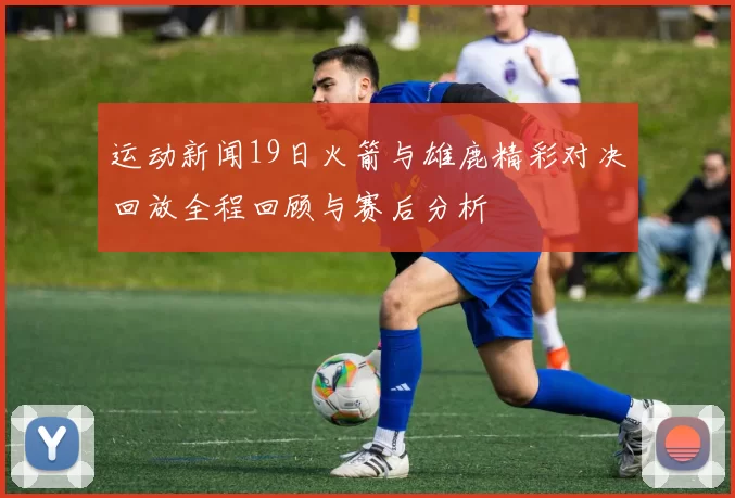 运动新闻19日火箭与雄鹿精彩对决回放全程回顾与赛后分析