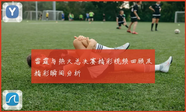 雷霆与热火总决赛精彩视频回顾及精彩瞬间分析